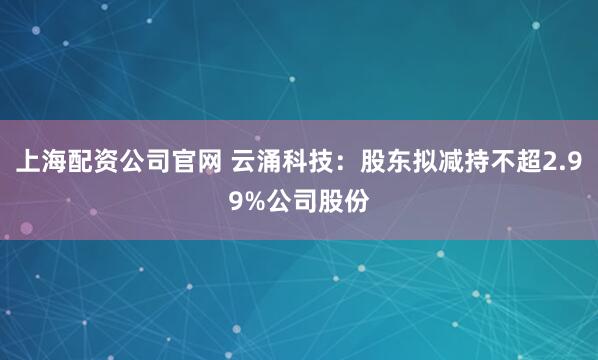 上海配资公司官网 云涌科技：股东拟减持不超2.99%公司股份