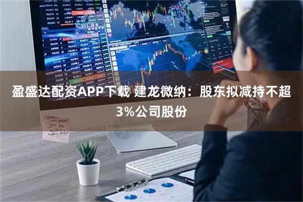 盈盛达配资APP下载 建龙微纳：股东拟减持不超3%公司股份
