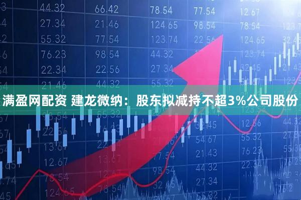 满盈网配资 建龙微纳：股东拟减持不超3%公司股份