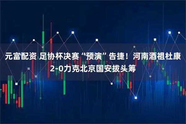元富配资 足协杯决赛“预演”告捷！河南酒祖杜康2-0力克北京国安拔头筹