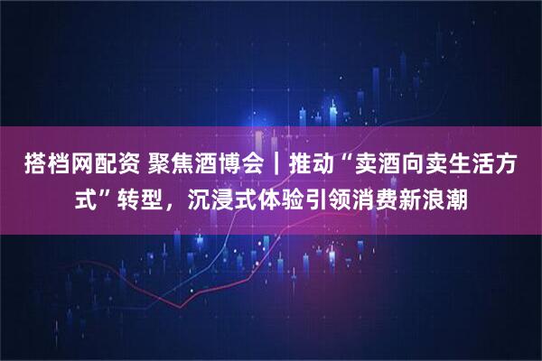 搭档网配资 聚焦酒博会｜推动“卖酒向卖生活方式”转型，沉浸式体验引领消费新浪潮