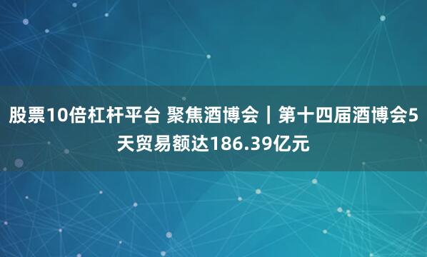 股票10倍杠杆平台 聚焦酒博会｜第十四届酒博会5天贸易额达186.39亿元