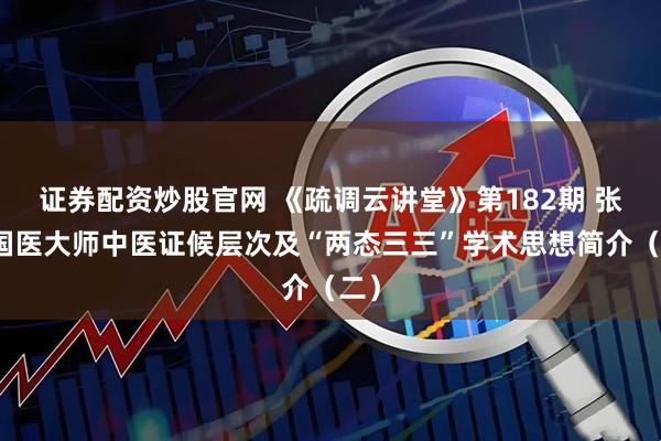 证券配资炒股官网 《疏调云讲堂》第182期 张震国医大师中医证候层次及“两态三三”学术思想简介（二）