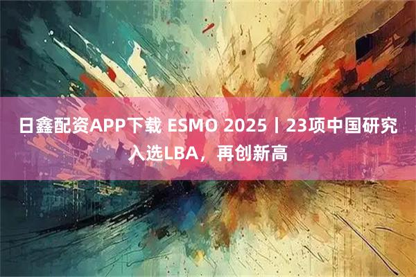 日鑫配资APP下载 ESMO 2025丨23项中国研究入选LBA，再创新高