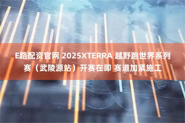 E路配资官网 2025XTERRA 越野跑世界系列赛（武陵源站）开赛在即 赛道加紧施工