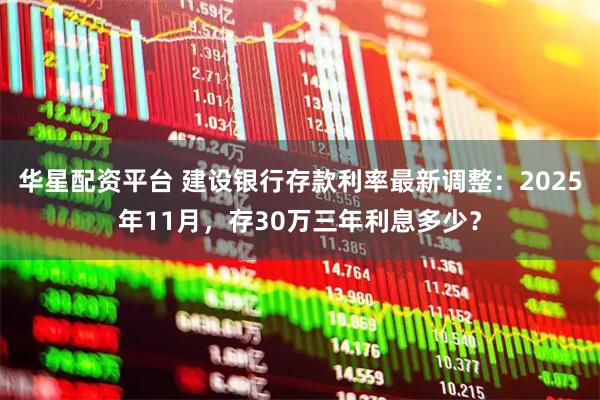 华星配资平台 建设银行存款利率最新调整：2025年11月，存30万三年利息多少？
