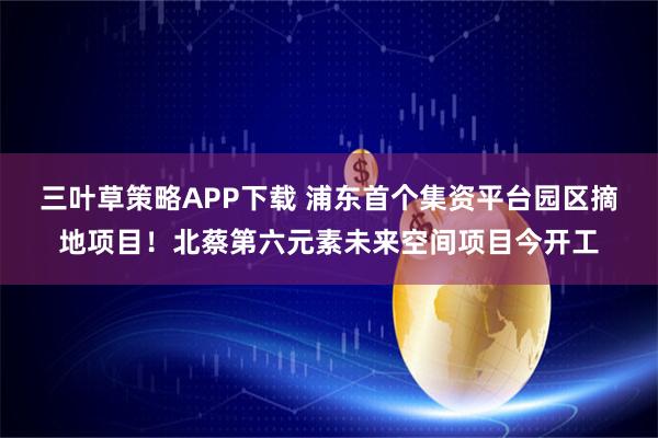 三叶草策略APP下载 浦东首个集资平台园区摘地项目！北蔡第六元素未来空间项目今开工