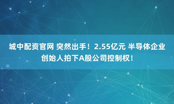 城中配资官网 突然出手！2.55亿元 半导体企业创始人拍下A股公司控制权！