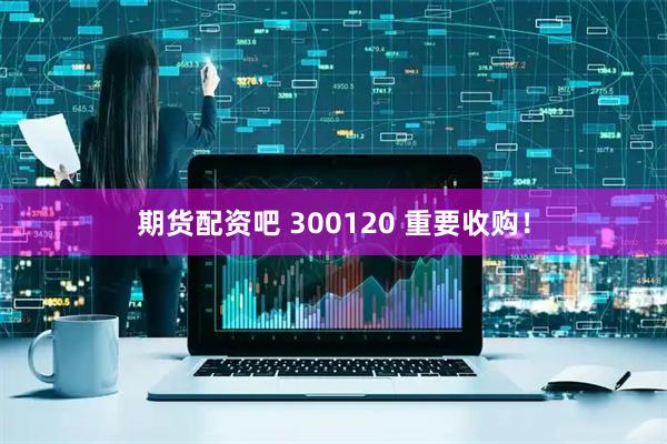 期货配资吧 300120 重要收购！