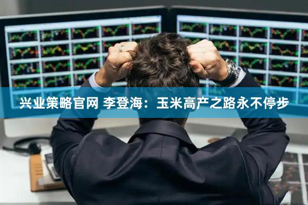 兴业策略官网 李登海：玉米高产之路永不停步