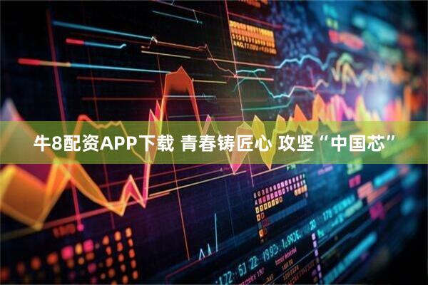牛8配资APP下载 青春铸匠心 攻坚“中国芯”