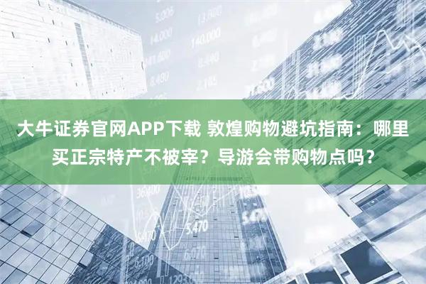 大牛证券官网APP下载 敦煌购物避坑指南：哪里买正宗特产不被宰？导游会带购物点吗？