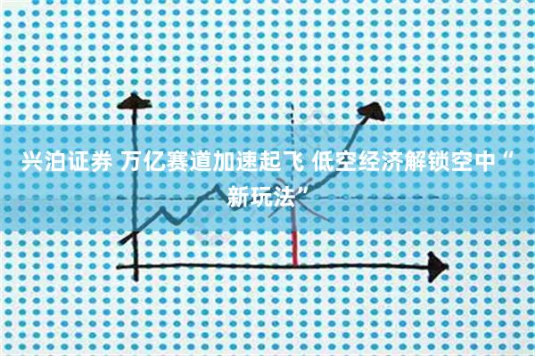 兴泊证券 万亿赛道加速起飞 低空经济解锁空中“新玩法”
