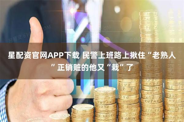星配资官网APP下载 民警上班路上揪住“老熟人”正销赃的他又“栽”了