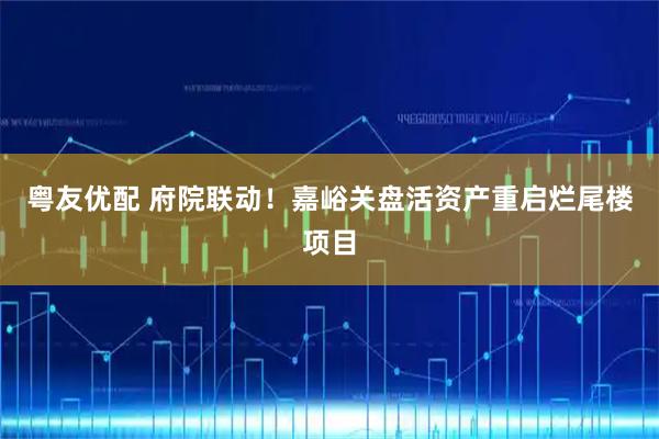 粤友优配 府院联动！嘉峪关盘活资产重启烂尾楼项目