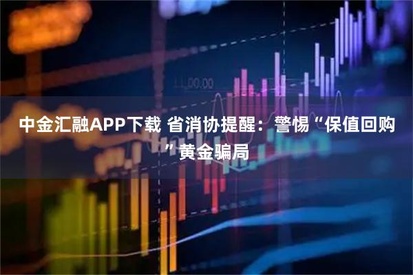 中金汇融APP下载 省消协提醒：警惕“保值回购”黄金骗局