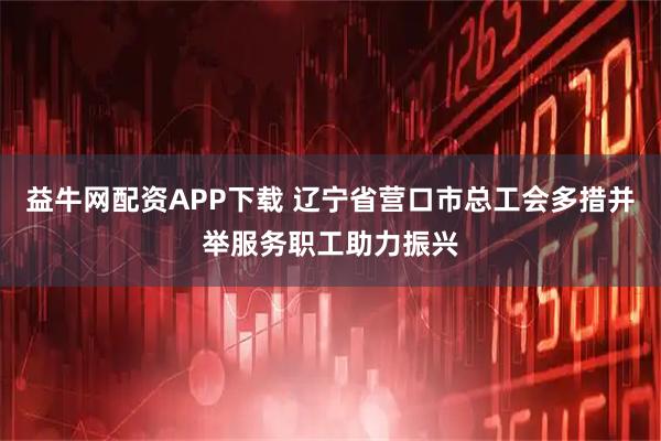 益牛网配资APP下载 辽宁省营口市总工会多措并举服务职工助力振兴
