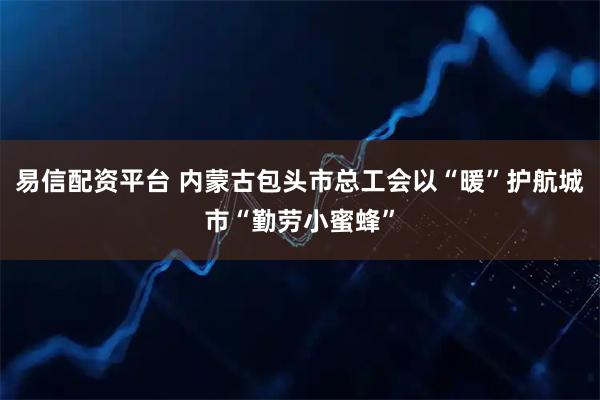易信配资平台 内蒙古包头市总工会以“暖”护航城市“勤劳小蜜蜂”