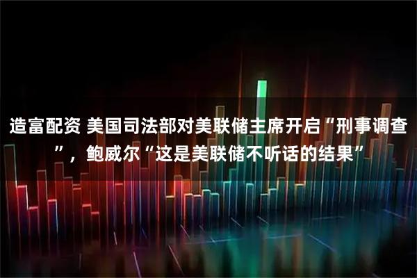 造富配资 美国司法部对美联储主席开启“刑事调查”，鲍威尔“这是美联储不听话的结果”