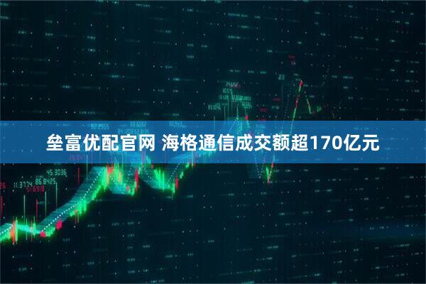垒富优配官网 海格通信成交额超170亿元