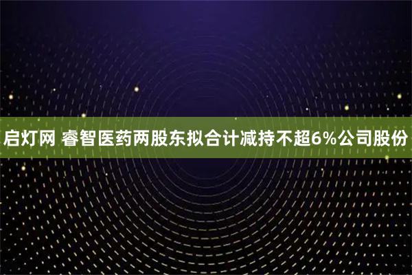 启灯网 睿智医药两股东拟合计减持不超6%公司股份