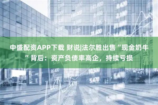 中盛配资APP下载 财说|法尔胜出售“现金奶牛”背后：资产负债率高企，持续亏损