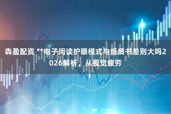犇盈配资 **电子阅读护眼模式与纸质书差别大吗2026解析，从视觉疲劳