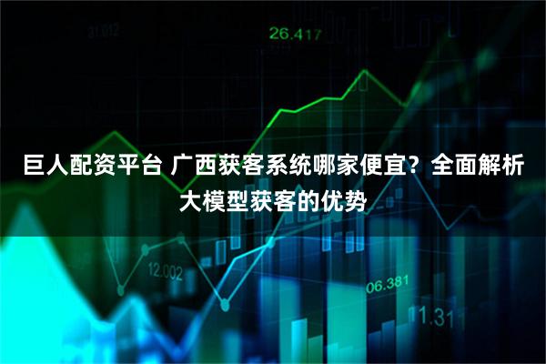 巨人配资平台 广西获客系统哪家便宜？全面解析大模型获客的优势