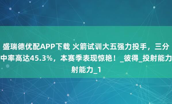 盛瑞德优配APP下载 火箭试训大五强力投手，三分命中率高达45.3%，本赛季表现惊艳！_彼得_投射能力_1