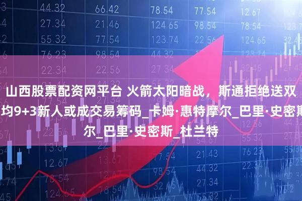 山西股票配资网平台 火箭太阳暗战，斯通拒绝送双前锋，场均9+3新人或成交易筹码_卡姆·惠特摩尔_巴里·史密斯_杜兰特