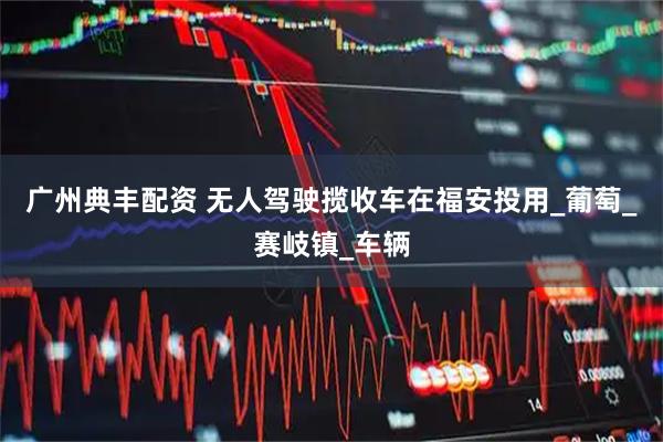 广州典丰配资 无人驾驶揽收车在福安投用_葡萄_赛岐镇_车辆