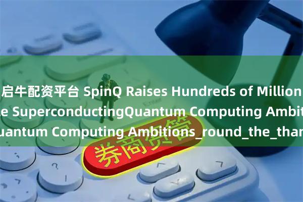 启牛配资平台 SpinQ Raises Hundreds of Millions in Series B to Scale SuperconductingQuantum Computing Ambitions_round_the_than