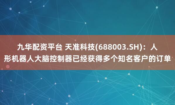 九华配资平台 天准科技(688003.SH)：人形机器人大脑控制器已经获得多个知名客户的订单