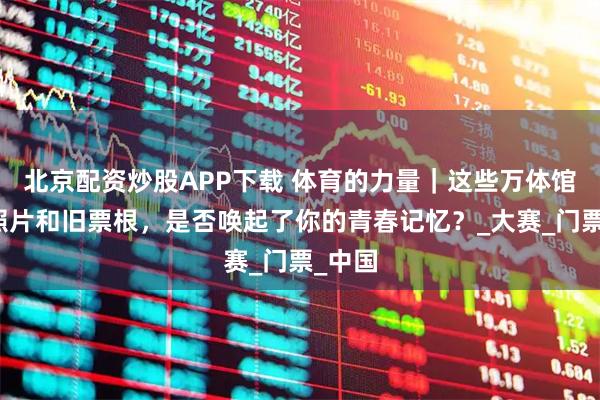 北京配资炒股APP下载 体育的力量｜这些万体馆的老照片和旧票根，是否唤起了你的青春记忆？_大赛_门票_中国