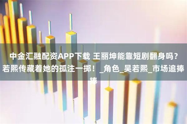 中金汇融配资APP下载 王丽坤能靠短剧翻身吗?若熙传藏着她的孤注一掷!_角色_吴若熙_市场追捧