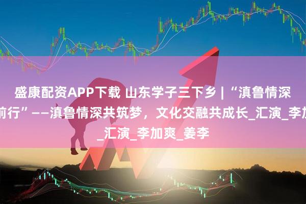盛康配资APP下载 山东学子三下乡 | “滇鲁情深，‘翼’同前行”——滇鲁情深共筑梦，文化交融共成长_汇演_李加爽_姜李