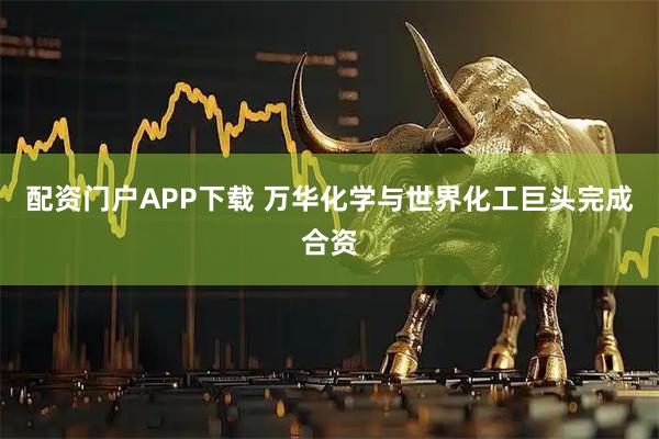 配资门户APP下载 万华化学与世界化工巨头完成合资