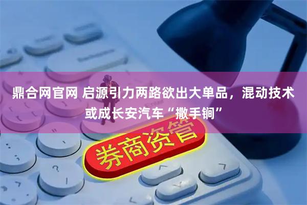鼎合网官网 启源引力两路欲出大单品，混动技术或成长安汽车“撒手锏”