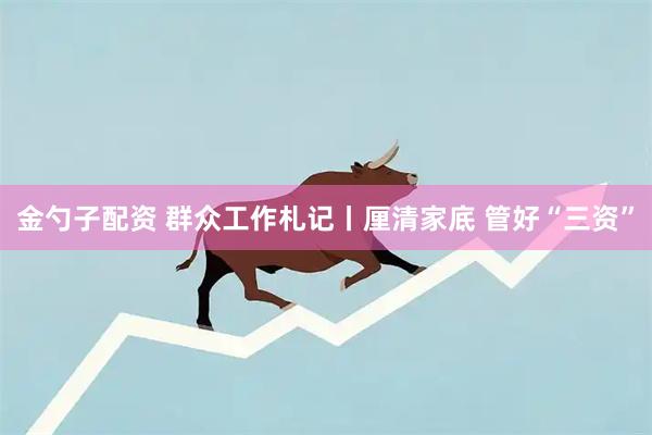 金勺子配资 群众工作札记丨厘清家底 管好“三资”