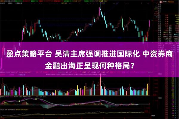 盈点策略平台 吴清主席强调推进国际化 中资券商金融出海正呈现何种格局？