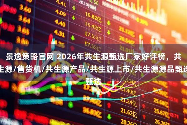 景逸策略官网 2026年共生源甄选厂家好评榜，共生源/售货机/共生源产品/共生源上市/共生源源品甄选