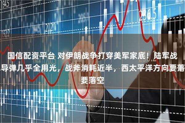 国信配资平台 对伊朗战争打穿美军家底！陆军战术导弹几乎全用光，战斧消耗近半，西太平洋方向要落空
